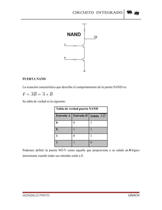 CIRCUITO INTEGRADO
PUERTA NAND
La ecuación característica que describe el comportamiento de la puerta NAND es:
Su tabla de verdad es la siguiente:
Tabla de verdad puerta NAND
Entrada A Entrada B Salida
0 0 1
0 1 1
1 0 1
1 1 0
Podemos definir la puerta NO-Y como aquella que proporciona a su salida un 0 lógico
únicamente cuando todas sus entradas están a 1.
GONZALO PINTO UNACH
 