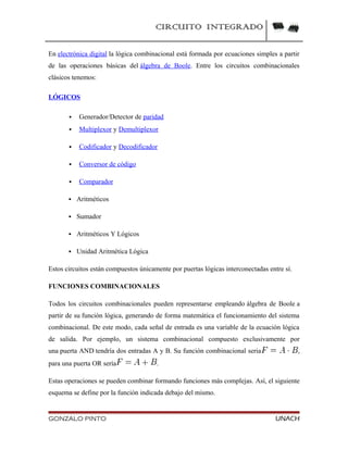CIRCUITO INTEGRADO
En electrónica digital la lógica combinacional está formada por ecuaciones simples a partir
de las operaciones básicas del álgebra de Boole. Entre los circuitos combinacionales
clásicos tenemos:
LÓGICOS
 Generador/Detector de paridad
 Multiplexor y Demultiplexor
 Codificador y Decodificador
 Conversor de código
 Comparador
 Aritméticos
 Sumador
 Aritméticos Y Lógicos
 Unidad Aritmética Lógica
Estos circuitos están compuestos únicamente por puertas lógicas interconectadas entre sí.
FUNCIONES COMBINACIONALES
Todos los circuitos combinacionales pueden representarse empleando álgebra de Boole a
partir de su función lógica, generando de forma matemática el funcionamiento del sistema
combinacional. De este modo, cada señal de entrada es una variable de la ecuación lógica
de salida. Por ejemplo, un sistema combinacional compuesto exclusivamente por
una puerta AND tendría dos entradas A y B. Su función combinacional seria ,
para una puerta OR sería .
Estas operaciones se pueden combinar formando funciones más complejas. Así, el siguiente
esquema se define por la función indicada debajo del mismo.
GONZALO PINTO UNACH
 