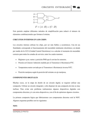 CIRCUITO INTEGRADO
Esto permite emplear diferentes métodos de simplificación para reducir el número de
elementos combinacionales que forman el sistema.
CIRCUITOS INTERNOS EN LOS CHIPS
Los circuitos internos utilizan los chips, por ser más fiables y económicos. Una de sus
finalidades corresponde al funcionamiento del encendido totalmente electrónico; en donde
por medio de la UCE (Unidad Central Electrónica) va a calcular el momento de encendido
correcto para todos los estados de servicio; entre los cuales tenemos:
• Régimen r.p.m. motor y posición PMS que le envían los sensores.
• Presión en Colector Admisión medido por el Transmisor ó Resistencia PTC.
• Temperatura motor enviada por el Transmisor ó Resistencia inversa NTC.
• Posición mariposa según la posición del reóstato en eje mariposa.
COMPONENTES DIGITALES
Muchas veces, en la etapa de diseño de un circuito digital, se requiere utilizar una
compuerta. Utilizar un circuito integrado y sólo disponer de una compuerta de éste es muy
ineficaz. Para evitar este problema realizaremos algunos dispositivos digitales con
componentes discretos y/o con otros dispositivos, con el fin de optimizar algunos circuitos.
La primera compuerta lógica que fabricaremos con componentes discretos será la NOT.
Algunos esquemas posibles son los siguientes:
NOT:
GONZALO PINTO UNACH
 