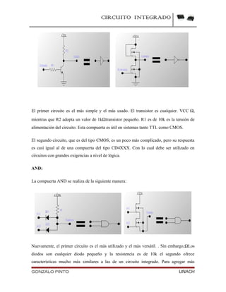CIRCUITO INTEGRADO
El primer circuito es el más simple y el más usado. El transistor es cualquier. VCC Ω,
mientras que R2 adopta un valor de 1kΩtransistor pequeño. R1 es de 10k es la tensión de
alimentación del circuito. Esta compuerta es útil en sistemas tanto TTL como CMOS.
El segundo circuito, que es del tipo CMOS, es un poco más complicado, pero su respuesta
es casi igual al de una compuerta del tipo CD4XXX. Con lo cual debe ser utilizado en
circuitos con grandes exigencias a nivel de lógica.
AND:
La compuerta AND se realiza de la siguiente manera:
Nuevamente, el primer circuito es el más utilizado y el más versátil. . Sin embargo,ΩLos
diodos son cualquier diodo pequeño y la resistencia es de 10k el segundo ofrece
características mucho más similares a las de un circuito integrado. Para agregar más
GONZALO PINTO UNACH
 