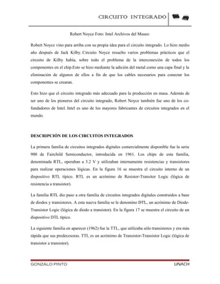 CIRCUITO INTEGRADO
Robert Noyce Foto: Intel Archivos del Museo
Robert Noyce vino para arriba con su propia idea para el circuito integrado. Lo hizo medio
año después de Jack Kilby. Circuito Noyce resuelto varios problemas prácticos que el
circuito de Kilby había, sobre todo el problema de la interconexión de todos los
componentes en el chip.Esto se hizo mediante la adición del metal como una capa final y la
eliminación de algunos de ellos a fin de que los cables necesarios para conectar los
componentes se crearan.
Esto hizo que el circuito integrado más adecuado para la producción en masa. Además de
ser uno de los pioneros del circuito integrado, Robert Noyce también fue uno de los co-
fundadores de Intel. Intel es uno de los mayores fabricantes de circuitos integrados en el
mundo.
DESCRIPCIÓN DE LOS CIRCUITOS INTEGRADOS
La primera familia de circuitos integrados digitales comercialmente disponible fue la serie
900 de Fairchild Semiconductor, introducida en 1961. Los chips de esta familia,
denominada RTL, operaban a 3.2 V y utilizaban internamente resistencias y transistores
para realizar operaciones lógicas. En la figura 16 se muestra el circuito interno de un
dispositivo RTL típico. RTL es un acrónimo de Resistor-Transitor Logic (lógica de
resistencia a transistor).
La familia RTL dio paso a otra familia de circuitos integrados digitales construidos a base
de diodos y transistores. A esta nueva familia se le denomino DTL, un acrónimo de Diode-
Transistor Logic (lógica de diodo a transistor). En la figura 17 se muestra el circuito de un
dispositivo DTL típico.
La siguiente familia en aparecer (1962) fue la TTL, que utilizaba sólo transistores y era más
rápida que sus predecesoras. TTI, es un acrónimo de Transistor-Transistor Logic (lógica de
transistor a transistor).
GONZALO PINTO UNACH
 