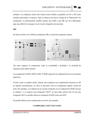 CIRCUITO INTEGRADO
entradas a la compuerta, basta sólo colocar tantos diodos en paralelo con D1 y D2 como
entradas adicionales se requiera. Aquí se observa una nueva ventaja de la "fabricación" de
compuertas: es perfectamente factible realizar una AND ó una OR con 30 ó 40entradas,
algo muy difícil de conseguir en un circuito integrado convencional.
OR:
De forma similar a las AND las compuertas OR se crean de la siguiente manera:
De nuevo aparece el compromiso entre la versatilidad y facilidad o la similitud de
respuesta entre ambos diseños.
Las compuertas NAND, NOR, X-OR, X-NOR surgen de la combinación de los tres diseños
anteriores.
Si bien, como se explicó arriba, realizar una compuerta con componentes discretos es útil
en algunas circunstancias, en otras es necesario crear un componente digital a partir de
otros. Por ejemplo: si se dispone de un circuito integrado con 4 compuertas NAND, del que
se utilizan 3 y se requiere una compuerta "NOT", no hace falta colocar otro CI con una
compuerta NOT es posible utilizar la compuerta NAND como una NOT.
Se pueden fabricar unos componentes con otros, por ejemplo:
• COMPUERTA NOT CON NAND:
GONZALO PINTO UNACH
 