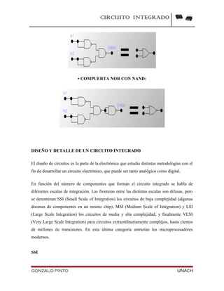 CIRCUITO INTEGRADO
• COMPUERTA NOR CON NAND:
DISEÑO Y DETALLE DE UN CIRCUITO INTEGRADO
El diseño de circuitos es la parte de la electrónica que estudia distintas metodologías con el
fin de desarrollar un circuito electrónico, que puede ser tanto analógico como digital.
En función del número de componentes que forman el circuito integrado se habla de
diferentes escalas de integración. Las fronteras entre las distintas escalas son difusas, pero
se denominan SSI (Small Scale of Integration) los circuitos de baja complejidad (algunas
docenas de componentes en un mismo chip), MSI (Medium Scale of Integration) y LSI
(Large Scale Integration) los circuitos de media y alta complejidad, y finalmente VLSI
(Very Large Scale Integration) para circuitos extraordinariamente complejos, hasta cientos
de millones de transistores. En esta última categoría entrarían los microprocesadores
modernos.
SSI
GONZALO PINTO UNACH
 
