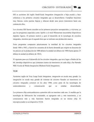 CIRCUITO INTEGRADO
SSI es acrónimo del inglés Small-Scale Integration (integración a baja escala) y hace
referencia a los primeros circuitos integrados que se desarrollaron. Cumplían funciones
muy básicas, como puertas lógicas y abarcan desde unos pocos transistores hasta una
centena de ellos.
Los circuitos SSI fueron cruciales en los primeros proyectos aerospaciales, y viceversa, ya
que los programas espaciales como Apollo o el misil Minuteman necesitaban dispositivos
digitales ligeros. El primero motivó y guió el desarrollo de la tecnología de circuitos
integrados, mientras que el segundo hizo que se realizara una producción masiva.
Estos programas compraron prácticamente la totalidad de los circuitos integrados
desde 1960 a 1963, y fueron los causantes de la fuerte demanda que originó un descenso de
los precios en la producción de 1000 dólares la unidad (en dólares de 1960) hasta apenas 25
dólares la unidad (en dólares de 1963).
El siguiente paso en el desarrollo de los circuitos integrados, que tuvo lugar a finales de los
60, introdujo dispositivos que contenían cientos de transistores en cada chip y fue llamado
MSI: Escala de Media Integración (Medium-Scale Integration).
VLSI
Acrónimo inglés de Very Large Scale Integration, integración en escala muy grande. La
integración en escala muy grande de sistemas de circuitos basados en transistores en
circuitos integrados comenzó en los años 1980, como parte de las tecnologías de
semiconductores y comunicación que se estaban desarrollando.
Los primeros chip semiconductores contenían sólo un transistor cada uno. A medida que la
tecnología de fabricación fue avanzando, se agregaron más y más transistores, y en
consecuencia más y más funciones fueron integradas en un mismo chip. El
microprocesador es un dispositivo VLSI.
GONZALO PINTO UNACH
 