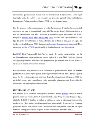 CIRCUITO INTEGRADO
secuenciales) que se pueden utilizar para una multiplicidad de aplicaciones. En un lugar
intermedio entre los ASIC y los productos de propósito general están los Productos
Estándar para Aplicaciones Específicas, o ASSP por sus siglas en inglés.
Con los avances en la miniaturización y en las herramientas de diseño, la complejidad
máxima, y por ende la funcionalidad, en un ASIC ha crecido desde 5.000 puertas lógicas a
más de 100 millones. Los ASIC modernos a menudo incluyen procesadores de 32-bit,
bloques de memoria RAM, ROM, EEPROM y Flash, así como otros tipos de módulos. Este
tipo de ASIC frecuentemente es llamadoSistema en un Chip, o SoC, por sus siglas en
inglés. Los diseñadores de ASIC digitales usan lenguajes descriptores de hardware (HDL),
tales como Verilog o VHDL, para describir la funcionalidad de estos dispositivos.
Las FPGA (Field Programmable Gate Arrays, matriz de puertas programables) son la
versión moderna de los prototipos con puertas lógicas de la serie 7400. Contienen bloques
de lógica programable e interconexiones programables que permiten a un modelo de FPGA
ser usada en muchas aplicaciones distintas.
Para los diseños más pequeños o con volúmenes de producción más bajos, las FPGAs
pueden tener un costo menor que un diseño equivalente basado en ASIC, debido a que el
costo fijo (el costo para preparar una línea de producción para que fabrique un ASIC en
particular), es muy alto, especialmente en las tecnologías más densas, más de un millón de
dólares para una tecnología de 90nm o menor.
HISTORIA DE LOS ASIC
Los primeros ASIC utilizaban tecnología de matriz de puertas. Ferranti fabricó tal vez la
primera matriz de puertas, la ULA (Uncommitted Logic Array o Matriz lógica no fija),
alrededor de 1980. El diseño a la medida se realizaba al variar la máscara de interconexión
metálica. Las ULAs tenían complejidades de hasta algunos miles de puertas. Las versiones
posteriores fueron más generalizadas, con moldes base configurados tanto por las capas
metálicas como polisiliconicas. Algunos moldes base incluían elementos de RAM.
GONZALO PINTO UNACH
 