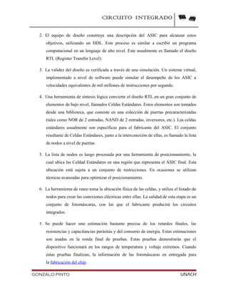 CIRCUITO INTEGRADO
2. El equipo de diseño construye una descripción del ASIC para alcanzar estos
objetivos, utilizando un HDL. Este proceso es similar a escribir un programa
computacional en un lenguaje de alto nivel. Este usualmente es llamado el diseño
RTL (Register Transfer Level).
3. La validez del diseño es verificada a través de una simulación. Un sistema virtual,
implementado a nivel de software puede simular el desempeño de los ASIC a
velocidades equivalentes de mil millones de instrucciones por segundo.
4. Una herramienta de síntesis lógica convierte el diseño RTL en un gran conjunto de
elementos de bajo nivel, llamados Celdas Estándares. Estos elementos son tomados
desde una biblioteca, que consiste en una colección de puertas precaracterizadas
(tales como NOR de 2 entradas, NAND de 2 entradas, inversores, etc.). Las celdas
estándares usualmente son específicas para el fabricante del ASIC. El conjunto
resultante de Celdas Estándares, junto a la interconexión de ellas, es llamado la lista
de nodos a nivel de puertas.
5. La lista de nodos es luego procesada por una herramienta de posicionamiento, la
cual ubica las Celdad Estándares en una región que representa el ASIC final. Esta
ubicación está sujeta a un conjunto de restricciones. En ocasiones se utilizan
técnicas avanzadas para optimizar el posicionamiento.
6. La herramienta de ruteo toma la ubicación física de las celdas, y utiliza el listado de
nodos para crear las conexiones eléctricas entre ellas. La salidad de esta etapa es un
conjunto de fotomáscaras, con las que el fabricante producirá los circuitos
integrados.
7. Se puede hacer una estimación bastante precisa de los retardos finales, las
resistencias y capacitancias parásitas y del consumo de energía. Estas estimaciones
son usadas en la ronda final de pruebas. Estas pruebas demostrarán que el
dispositivo funcionará en los rangos de temperatura y voltaje extremos. Cuando
estas pruebas finalizan, la información de las fotomáscaras en entregada para
la fabricación del chip.
GONZALO PINTO UNACH
 