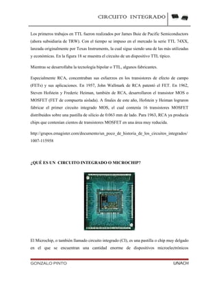CIRCUITO INTEGRADO
Los primeros trabajos en TTL fueron realizados por James Buie de Pacific Semiconductors
(ahora subsidiaria de TRW). Con el tiempo se impuso en el mercado la serie TTL 74XX,
lanzada originalmente por Texas Instruments, la cual sigue siendo una de las más utilizadas
y económicas. En la figura 18 se muestra el circuito de un dispositivo TTL típico.
Mientras se desarrollaba la tecnología bipolar o TTL, algunos fabricantes.
Especialmente RCA, concentraban sus esfuerzos en los transistores de efecto de campo
(FETs) y sus aplicaciones. En 1957, John Wallmark de RCA patentó el FET. En 1962,
Steven Hofstein y Frederic Heiman, también de RCA, desarrollaron el transistor MOS o
MOSFET (FET de compuerta aislada). A finales de este año, Hofstein y Heiman lograron
fabricar el primer circuito integrado MOS, el cual contenía 16 transistores MOSFET
distribuidos sobre una pastilla de silicio de 0.063 mm de lado. Para 1963, RCA ya producía
chips que contenían cientos de transistores MOSFET en una área muy reducida.
http://grupos.emagister.com/documento/un_poco_de_historia_de_los_circuitos_integrados/
1007-115958
¿QUÉ ES UN CIRCUITO INTEGRADO O MICROCHIP?
El Microchip, o también llamado circuito integrado (CI), es una pastilla o chip muy delgado
en el que se encuentran una cantidad enorme de dispositivos microelectrónicos
GONZALO PINTO UNACH
 