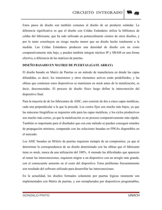 CIRCUITO INTEGRADO
Estos pasos de diseño son también comunes al diseño de un producto estándar. La
diferencia significativa es que el diseño con Celdas Estándares utiliza la biblioteca de
celdas del fabricante, que ha sido utilizada en potencialmente cientos de otros diseños, y
por lo tanto constituyen un riesgo mucho menor que un diseño hecho totalmente a la
medida. Las Celdas Estándares producen una densidad de diseño con un costo
comparativamente más bajo, y pueden también integrar núcleos IP y SRAM en una forma
efectiva, a diferencia de las matrices de puertas.
DISEÑO BASADO EN MATRIZ DE PUERTAS (GATE ARRAY)
El diseño basado en Matriz de Puertas es un método de manufactura en donde las capas
difundidas, es decir, los transistores y otros elementos activos están predefinidos, y las
obleas que contienen estos dispositivos se mantienen en stock antes de la metalización, es
decir, desconectadas. El proceso de diseño físico luego define la interconexión del
dispositivo final.
Para la mayoría de de los fabricantes de ASIC, esto consiste de dos a cinco capas metálicas,
cada una perpendicular a la que la precede. Los costos fijos son mucho más bajos, ya que
las máscaras litográficas se requieren sólo para las capas metálicas, y los ciclos productivos
son mucho más cortos, ya que la metalización es un proceso comparativamente más rápido.
También es importante para el diseñador que con este método se pueden conseguir retardos
de propagación mínimos, comparado con las soluciones basadas en FPGAs disponibles en
el mercado.
Los ASIC basados en MAtriz de puertas requieren siempre de un compromiso, ya que al
determinar la correspondencia de un diseño determinado con las obleas que el fabricante
tiene es stock, nunca da una utilización del 100%. A menudo las dificultades que aparecen
al rutear las interconexiones, requieren migrar a un dispositivo con un arreglo más grande,
con el consecuente aumento en el costo del dispositivo. Estos problemas frecuentemente
son resultado del software utilizado para desarrollar las interconexiones.
En la actualidad, los diseños formados solamente por puertas lógicas raramente son
implementados con Matriz de puertas, y son reemplazados por dispositivos programables,
GONZALO PINTO UNACH
 