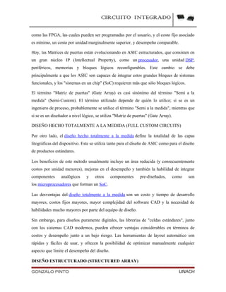 CIRCUITO INTEGRADO
como las FPGA, las cuales pueden ser programadas por el usuario, y el costo fijo asociado
es mínimo, un costo por unidad marginalmente superior, y desempeño comparable.
Hoy, las Matrices de puertas están evolucionando en ASIC estructurados, que consisten en
un gran núcleo IP (Intellectual Property), como un procesador, una unidad DSP,
periféricos, memorias y bloques lógicos reconfigurables. Este cambio se debe
principalmente a que los ASIC son capaces de integrar estos grandes bloques de sistemas
funcionales, y los "sistemas en un chip" (SoC) requieren más que sólo bloques lógicos.
El término "Matriz de puertas" (Gate Array) es casi sinónimo del término "Semi a la
medida" (Semi-Custom). El término utilizado depende de quién lo utilice; si se es un
ingeniero de proceso, probablemente se utilice el término "Semi a la medida", mientras que
si se es un diseñador a nivel lógico, se utiliza "Matriz de puertas" (Gate Array).
DISEÑO HECHO TOTALMENTE A LA MEDIDA (FULL CUSTOM CIRCUITS)
Por otro lado, el diseño hecho totalmente a la medida define la totalidad de las capas
litográficas del dispositivo. Este se utiliza tanto para el diseño de ASIC como para el diseño
de productos estándares.
Los beneficios de este método usualmente incluye un área reducida (y consecuentemente
costos por unidad menores), mejoras en el desempeño y también la habilidad de integrar
componentes analógicos y otros componentes pre-diseñados, como son
los microprocesadores que forman un SoC.
Las desventajas del diseño totalmente a la medida son un costo y tiempo de desarrollo
mayores, costos fijos mayores, mayor complejidad del software CAD y la necesidad de
habilidades mucho mayores por parte del equipo de diseño.
Sin embargo, para diseños puramente digitales, las librerías de "celdas estándares", junto
con los sistemas CAD modernos, pueden ofrecer ventajas considerables en términos de
costos y desempeño junto a un bajo riesgo. Las herramientas de layout automático son
rápidas y fáciles de usar, y ofrecen la posibilidad de optimizar manualmente cualquier
aspecto que limite el desempeño del diseño.
DISEÑO ESTRUCTURADO (STRUCTURED ARRAY)
GONZALO PINTO UNACH
 