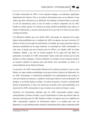 CIRCUITO INTEGRADO
El diseño estructurado de ASIC es una expresión ambigua, con diferentes significados
dependiendo del contexto. Éste es un término relativamente nuevo en la industria, lo que
explica que haya variaciones en su definición. Sin embargo, la premisa básica es que tanto
el ciclo de manufactura como el ciclo de diseño se reducen comparado con los ASIC
basados en celdas, gracias a la existencia de capas metálicas predefinidas (que reducen el
tiempo de fabricación), y una pre-caracterización de lo que está en el silicio (lo que reduce
el tiempo de diseño).
Una definición establece que en un diseño ASIC estructurado, las máscaras de las capas
lógicas están predefinidas por el vendedor del ASIC (en algunos caso por un tercero). El
diseño se realiza al crear capas de metal hechas a la medida, que crean conexiones entre los
elementos predefinidos de las capas inferiores. La tecnología de "ASIC estructurados" es
vista como el puente que une la barrera entre las FPGA y los diseños ASIC de celdas
estándares. Debido a que sólo un número pequeño de las capas del chip deben ser
producidas a la medida, los "ASIC estructurados" tienen costos fijos menores que los chip
basados en celdas estándares o hechos totalmente a la medida, los que requieren producir
un conjunto completo de máscaras para cada diseño. Esto corresponde, en efecto, a la
misma definición de una Matriz de Puertas.
Lo que hace a los ASIC estructurados diferente de las matrices de puertas es que en estas
últimas, las capas metálicas predefinidas sirven para acelerar el proceso de fabricación. En
los ASIC estructurados, la metalización predefinida sirve principalmente para reducir el
costo del conjunto de máscaras, y también se utiliza para reducir el ciclo de desarrollo. Por
ejemplo, en un diseño basado en celdas o en matriz de puertas, el usuario a menudo debe
diseñar la alimentación, el reloj y las estructuras de prueba; éstas están predefinidas en la
mayoría de los ASIC estructurados, lo que se traduce en un ahorro de tiempo y costos.
Asimismo, las herramientas utilizadas para los ASIC estructurados pueden reducir
sustancialmente y facilitar el diseño, ya que la herramienta no tienen que realizar todas las
funciones necesarias para los ASIC basadas en celdas. En algunos casos, los vendedores de
ASIC estructurados requieren de herramientas hechas a la medida para usar sus
dispositivos, lo que también permite acelerar la manufactura.Otro aspecto importante sobre
GONZALO PINTO UNACH
 