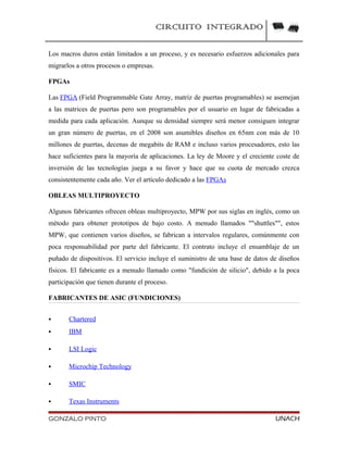 CIRCUITO INTEGRADO
Los macros duros están limitados a un proceso, y es necesario esfuerzos adicionales para
migrarlos a otros procesos o empresas.
FPGAs
Las FPGA (Field Programmable Gate Array, matriz de puertas programables) se asemejan
a las matrices de puertas pero son programables por el usuario en lugar de fabricadas a
medida para cada aplicación. Aunque su densidad siempre será menor consiguen integrar
un gran número de puertas, en el 2008 son asumibles diseños en 65nm con más de 10
millones de puertas, decenas de megabits de RAM e incluso varios procesadores, esto las
hace suficientes para la mayoría de aplicaciones. La ley de Moore y el creciente coste de
inversión de las tecnologías juega a su favor y hace que su cuota de mercado crezca
consistentemente cada año. Ver el artículo dedicado a las FPGAs
OBLEAS MULTIPROYECTO
Algunos fabricantes ofrecen obleas multiproyecto, MPW por sus siglas en inglés, como un
método para obtener prototipos de bajo costo. A menudo llamados ""shuttles"", estos
MPW, que contienen varios diseños, se fabrican a intervalos regulares, comúnmente con
poca responsabilidad por parte del fabricante. El contrato incluye el ensamblaje de un
puñado de dispositivos. El servicio incluye el suministro de una base de datos de diseños
físicos. El fabricante es a menudo llamado como "fundición de silicio", debido a la poca
participación que tienen durante el proceso.
FABRICANTES DE ASIC (FUNDICIONES)
 Chartered
 IBM
 LSI Logic
 Microchip Technology
 SMIC
 Texas Instruments
GONZALO PINTO UNACH
 