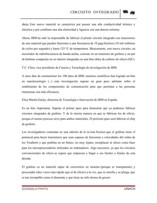 CIRCUITO INTEGRADO
abeja. Este nuevo material se caracteriza por poseer una alta conductividad térmica y
eléctrica y por combinar una alta elasticidad y ligereza con una dureza extrema.
Ahora, IBM ha sido la responsable de fabricar el primer circuito integrado con transistores
de este material que pueden funcionar a una frecuencia de 10 giga hertzios (10 mil millones
de ciclos por segundo) y hasta 125 ºC de temperatura. Básicamente, este nuevo circuito, un
mezclador de radiofrecuencia de banda ancha, consiste en un transistor de grafeno y un par
de bobinas compactas en su interior integradas en una fina oblea de carburo de silicio (SiC).
T.C. Chen, vice presidente de Ciencia y Tecnología de investigación de IBM:
A unos días de conmemorar los 100 años de IBM, nuestros científicos han logrado un hito
en nanotecnología (...) esta investigación supone un gran paso adelante sobre el
rendimiento de los componentes de comunicación para que permitan a las personas
interactuar con más eficiencia.
Elisa Martín Garijo, directora de Tecnología e Innovación de IBM en España:
Es un hito importante. Supone el primer paso para demostrar que ya podemos fabricar
circuitos integrados de grafeno. Y de la misma manera en que se fabrican los de silicio,
porque el mismo proceso sirve para ambos materiales. El próximo paso será fabricar el chip
de grafeno.
Los investigadores comentan en una edición de la revista Science que el grafeno tiene el
potencial para hacer transistores que sean capaces de funcionar a velocidades del orden de
los Terahertz y que podrían en un futuro, no muy lejano, reemplazar al silicio como base
para los microprocesadores utilizados en ordenadores. Algo necesario, ya que los circuitos
convencionales de silicio se espera que empiecen a llegar a sus límites a finales de esta
década.
El grafeno es un material capaz de convertirse en monitor (porque es transparente) y
procesador (diez veces más rápido que el de silicio) a la vez, que se enrolla y se pliega, que
es tan irrompible como el diamante y que tiene un sólo átomo de grosor.
GONZALO PINTO UNACH
 