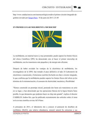 CIRCUITO INTEGRADO
http://www.xatakaciencia.com/nanotecnologia/creado-el-primer-circuito-integrado-de-
grafeno enviado por Sergio Parra 18 de junio de 2011 | 21:49
EN PRIMER LUGAR MOLIBDENITA MICROCHIP
La molibdenita, un material nuevo y muy prometedor, puede superar los límites físicos
del silicio. Científicos EPFL ha demostrado esto al hacer el primer microchip de
molibdenita, con los transistores más pequeños y de energía más eficiente.
Después de haber revelado las ventajas de la electrónica de molibdenita, los
investigadores de la EPFL han tomado el paso definitivo al lado. El Laboratorio de
electrónica a nanoescala y Estructuras (carriles) ha hecho un chip o circuito integrado,
lo que confirma que la molibdenita pueden superar los límites físicos del silicio en los
términos de la miniaturización, el consumo de electricidad, mecánica y flexibilidad.
"Hemos construido un prototipo inicial, poniendo dos hasta seis transistores en serie
en su lugar, y han demostrado que las operaciones básicas de la lógica binaria fuera
posible, lo que demuestra que podemos hacer un chip más grande", explica el director
CARRILES Andras Kis, que ha publicado recientemente dos artículos sobre el tema
en la revista científica revista ACS Nano.
A principios de 2011, el laboratorio dio a conocer el potencial de disulfuro de
molibdeno (MoS2), una relativa abundancia, mineral natural. Su estructura y sus
GONZALO PINTO UNACH
 
