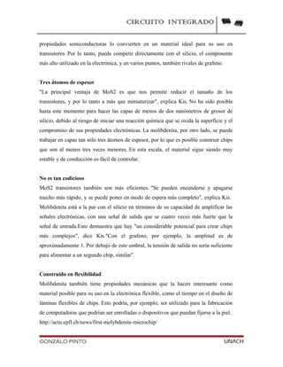 CIRCUITO INTEGRADO
propiedades semiconductoras lo convierten en un material ideal para su uso en
transistores. Por lo tanto, puede competir directamente con el silicio, el componente
más alto utilizado en la electrónica, y en varios puntos, también rivales de grafeno.
Tres átomos de espesor
"La principal ventaja de MoS2 es que nos permite reducir el tamaño de los
transistores, y por lo tanto a más que miniaturizar", explica Kis. No ha sido posible
hasta este momento para hacer las capas de menos de dos nanómetros de grosor de
silicio, debido al riesgo de iniciar una reacción química que se oxida la superficie y el
compromiso de sus propiedades electrónicas. La molibdenita, por otro lado, se puede
trabajar en capas tan sólo tres átomos de espesor, por lo que es posible construir chips
que son al menos tres veces menores. En esta escala, el material sigue siendo muy
estable y de conducción es fácil de controlar.
No es tan codicioso
MoS2 transistores también son más eficientes. "Se pueden encenderse y apagarse
mucho más rápido, y se puede poner en modo de espera más completo", explica Kis.
Molibdenita está a la par con el silicio en términos de su capacidad de amplificar las
señales electrónicas, con una señal de salida que se cuatro veces más fuerte que la
señal de entrada.Esto demuestra que hay "un considerable potencial para crear chips
más complejos", dice Kis."Con el grafeno, por ejemplo, la amplitud es de
aproximadamente 1. Por debajo de este umbral, la tensión de salida no sería suficiente
para alimentar a un segundo chip, similar”.
Construido en flexibilidad
Molibdenita también tiene propiedades mecánicas que la hacen interesante como
material posible para su uso en la electrónica flexible, como el tiempo en el diseño de
láminas flexibles de chips. Esto podría, por ejemplo, ser utilizado para la fabricación
de computadoras que podrían ser enrolladas o dispositivos que puedan fijarse a la piel.
http://actu.epfl.ch/news/first-molybdenite-microchip/
GONZALO PINTO UNACH
 