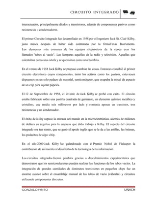 CIRCUITO INTEGRADO
interactuados, principalmente diodos y transistores, además de componentes pasivos como
resistencias o condensadores.
El primer Circuito Integrado fue desarrollado en 1958 por el Ingeniero Jack St. Clair Kilby,
justo meses después de haber sido contratado por la firmaTexas Instruments.
Los elementos más comunes de los equipos electrónicos de la época eran los
llamados "tubos al vacío". Las lámparas aquellas de la radio y televisión. Aquellas que
calentaban como una estufa y se quemaban como una bombita.
En el verano de 1958 Jack Kilby se propuso cambiar las cosas. Entonces concibió el primer
circuito electrónico cuyos componentes, tanto los activos como los pasivos, estuviesen
dispuestos en un solo pedazo de material, semiconductor, que ocupaba la mitad de espacio
de un clip para sujetar papeles.
El 12 de Septiembre de 1958, el invento de Jack Kilby se probó con éxito. El circuito
estaba fabricado sobre una pastilla cuadrada de germanio, un elemento químico metálico y
cristalino, que medía seis milímetros por lado y contenía apenas un transistor, tres
resistencias y un condensador.
El éxito de Kilby supuso la entrada del mundo en la microelectrónica, además de millones
de doláres en regalías para la empresa que daba trabajo a Kilby. El aspecto del circuito
integrado era tan nimio, que se ganó el apodo inglés que se le da a las astillas, las briznas,
los pedacitos de algo: chip.
En el año 2000 Jack Kilby fue galardonado con el Premio Nobel de Físicapor la
contribución de su invento al desarrollo de la tecnología de la información.
Los circuitos integrados fueron posibles gracias a descubrimientos experimentales que
demostraron que los semiconductores pueden realizar las funciones de los tubos vacíos. La
integración de grandes cantidades de diminutos transistores en pequeños chips fue un
enorme avance sobre el ensamblaje manual de los tubos de vacío (válvulas) y circuitos
utilizando componentes discretos.
GONZALO PINTO UNACH
 