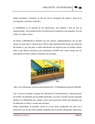 CIRCUITO INTEGRADO
Según comentaba a principios de año uno de los integrantes del equipo a cargo de la
investigación, el profesor Andra Kis:
La Molibdenita es un material de dos dimensiones, muy delgado y fácil de usar en
nanotecnología. Tiene potencial real en la fabricación de transitores muy pequeños, en la de
LEDs y en células solares.
De hecho, la Molibdenita se identificó por dos factores, fundamentalmente, por un lado
porque era tenía menor volumen que el Silicio (algo interesante para buscar una reducción
del tamaño) y, por otra parte, se había identificado este material como un posible sustrato
sobre el que fabricar transistores que consumieran 100.000 veces menos energía que sus
equivalentes en Silicio cuando el transistor está en reposo.
http://www.faltariamas.com/wp-content/uploads/2011/12/Molibdenite-transistor-800x600.
Tras 12 meses de trabajo, el equipo del Laboratorio de Nanoelectrónica y Nanoestructuras
de la EPFL ha publicado que ha podido desarrollar, con éxito, el primer circuito integrado
basado en la Molibdenita que, además, ofrece unos transistores mucho más pequeños que
los fabricados en Silicio y mucho más eficientes:
Hemos desarrollado un prototipo inicial en el que hemos emplazado dos series de 6
transistores con los que hemos podido comprobar que es posible implementar operaciones
GONZALO PINTO UNACH
 