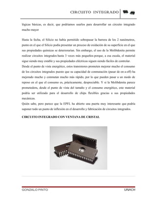 CIRCUITO INTEGRADO
lógicas básicas, es decir, que podríamos usarlos para desarrollar un circuito integrado
mucho mayor
Hasta la fecha, el Silicio no había permitido sobrepasar la barrera de los 2 nanómetros,
punto en el que el Silicio podía presentar un proceso de oxidación de su superficie en el que
sus propiedades químicas se deteriorarían. Sin embargo, el uso de la Molibdenita permite
realizar circuitos integrados hasta 3 veces más pequeños porque, a esa escala, el material
sigue siendo muy estable y sus propiedades eléctricas siguen siendo fáciles de controlar.
Desde el punto de vista energético, estos transistores prometen mejorar mucho el consumo
de los circuitos integrados puesto que su capacidad de conmutación (pasar de on a off) ha
mejorado mucho y conmutan mucho más rápido, por lo que pueden pasar a un modo de
reposo en el que el consumo es, prácticamente, despreciable. Y si la Molibdenita parece
prometedora, desde el punto de vista del tamaño y el consumo energético, este material
podría ser utilizado para el desarrollo de chips flexibles gracias a sus propiedades
mecánicas.
Quién sabe, pero parece que la EPFL ha abierto una puerta muy interesante que podría
suponer todo un punto de inflexión en el desarrollo y fabricación de circuitos integrados.
CIRCUITO INTEGRADO CON VENTANA DE CRISTAL
GONZALO PINTO UNACH
 