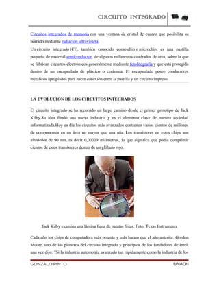 CIRCUITO INTEGRADO
Circuitos integrados de memoria con una ventana de cristal de cuarzo que posibilita su
borrado mediante radiación ultravioleta.
Un circuito integrado (CI), también conocido como chip o microchip, es una pastilla
pequeña de material semiconductor, de algunos milímetros cuadrados de área, sobre la que
se fabrican circuitos electrónicos generalmente mediante fotolitografía y que está protegida
dentro de un encapsulado de plástico o cerámica. El encapsulado posee conductores
metálicos apropiados para hacer conexión entre la pastilla y un circuito impreso.
LA EVOLUCIÓN DE LOS CIRCUITOS INTEGRADOS
El circuito integrado se ha recorrido un largo camino desde el primer prototipo de Jack
Kilby.Su idea fundó una nueva industria y es el elemento clave de nuestra sociedad
informatizada.Hoy en día los circuitos más avanzados contienen varios cientos de millones
de componentes en un área no mayor que una uña. Los transistores en estos chips son
alrededor de 90 nm, es decir 0,00009 milímetros, lo que significa que podía comprimir
cientos de estos transistores dentro de un glóbulo rojo.
Jack Kilby examina una lámina llena de patatas fritas. Foto: Texas Instruments
Cada año los chips de computadora más potente y más barato que el año anterior. Gordon
Moore, uno de los pioneros del circuito integrado y principios de los fundadores de Intel,
una vez dijo: "Si la industria automotriz avanzado tan rápidamente como la industria de los
GONZALO PINTO UNACH
 