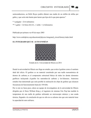 CIRCUITO INTEGRADO
semiconductores, un Rolls Royce podría obtener una media de un millón de millas por
galón, y que sería más barato para lanzar que lejos de lo que para aparcar."
* 1 pulgada = 25,4 milímetros
** 1 galón = 3,8 litros EE.UU., 1 milla = 1,6 kilometros
Publicado por primera vez 05 de mayo 2003
http://www.nobelprize.org/educational/physics/integrated_circuit/history/index.html
EL INTEGRADO QUE SE AUTO ENFRÍAN
Estudio de la Universidad de Illinois en 2011
Desde la universidad de Illinois nos llega un estudio, que avala el grafeno como el sustituto
ideal del silicio. El grafeno es un material constituido por una malla monoatómica de
átomos de carbono, es el componente estructural básico de todos los demás elementos
grafíticos incluyendo el grafito los nanotubos de carbono y los fulerenos. Anteriores
estudios han demostrado que sería posible la realización de chips de grafeno que alcancen
frecuencias de funcionamiento hasta de 150 GHz.
Por si esto no fuera poco, ahora un equipo de investigadores de la universidad de Illinois
dirigidos por el físico William King y el ingeniero de sistemas Eric Pop han medido la
temperatura de una malla de grafeno utilizando un microscopio atómico y una sonda
térmica, llegando a la conclusión de que no sólo no se calienta sino que este material tiene
la capacidad de auto enfriarse.
GONZALO PINTO UNACH
 
