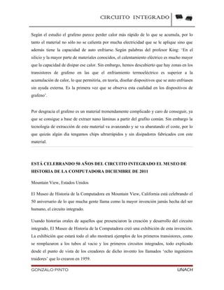 CIRCUITO INTEGRADO
Según el estudio el grafeno parece perder calor más rápido de lo que se acumula, por lo
tanto el material no sólo no se calienta por mucha electricidad que se le aplique sino que
además tiene la capacidad de auto enfriarse. Según palabras del profesor King: ‘En el
silicio y la mayor parte de materiales conocidos, el calentamiento eléctrico es mucho mayor
que la capacidad de disipar ese calor. Sin embargo, hemos descubierto que hay zonas en los
transistores de grafeno en las que el enfriamiento termoeléctrico es superior a la
acumulación de calor, lo que permitiría, en teoría, diseñar dispositivos que se auto enfriasen
sin ayuda externa. Es la primera vez que se observa esta cualidad en los dispositivos de
grafeno’.
Por desgracia el grafeno es un material tremendamente complicado y caro de conseguir, ya
que se consigue a base de extraer nano láminas a partir del grafito común. Sin embargo la
tecnología de extracción de este material va avanzando y se va abaratando el coste, por lo
que quizás algún día tengamos chips ultrarrápidos y sin disipadores fabricados con este
material.
ESTÁ CELEBRANDO 50 AÑOS DEL CIRCUITO INTEGRADO EL MUSEO DE
HISTORIA DE LA COMPUTADORA DICIEMBRE DE 2011
Mountain View, Estados Unidos
El Museo de Historia de la Computadora en Mountain View, California está celebrando el
50 aniversario de lo que mucha gente llama como la mayor invención jamás hecha del ser
humano, el circuito integrado.
Usando historias orales de aquellos que presenciaron la creación y desarrollo del circuito
integrado, El Museo de Historia de la Computadora creó una exhibición de esta invención.
La exhibición que estará todo el año mostrará ejemplos de los primeros transistores, como
se remplazaron a los tubos al vacio y los primeros circuitos integrados, todo explicado
desde el punto de vista de los creadores de dicho invento los llamados ‘ocho ingenieros
traidores’ que lo crearon en 1959.
GONZALO PINTO UNACH
 