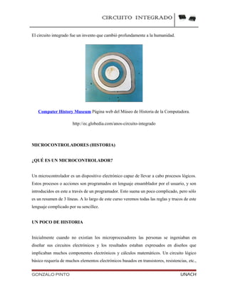 CIRCUITO INTEGRADO
El circuito integrado fue un invento que cambió profundamente a la humanidad.
Computer History Museum Página web del Múseo de Historia de la Computadora.
http://ec.globedia.com/anos-circuito-integrado
MICROCONTROLADORES (HISTORIA)
¿QUÉ ES UN MICROCONTROLADOR?
Un microcontrolador es un dispositivo electrónico capaz de llevar a cabo procesos lógicos.
Estos procesos o acciones son programados en lenguaje ensamblador por el usuario, y son
introducidos en este a través de un programador. Esto suena un poco complicado, pero sólo
es un resumen de 3 líneas. A lo largo de este curso veremos todas las reglas y trucos de este
lenguaje complicado por su sencillez.
UN POCO DE HISTORIA
Inicialmente cuando no existían los microprocesadores las personas se ingeniaban en
diseñar sus circuitos electrónicos y los resultados estaban expresados en diseños que
implicaban muchos componentes electrónicos y cálculos matemáticos. Un circuito lógico
básico requería de muchos elementos electrónicos basados en transistores, resistencias, etc.,
GONZALO PINTO UNACH
 