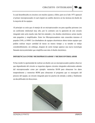 CIRCUITO INTEGRADO
lo cual desembocaba en circuitos con muchos ajustes y fallos; pero en el año 1971 apareció
el primer microprocesador el cual originó un cambio decisivo en las técnicas de diseño de
la mayoría de los equipos.
Al principio se creía que el manejo de un microprocesador era para aquellas personas con
un coeficiente intelectual muy alto; por lo contrario con la aparición de este circuito
integrado todo sería mucho más fácil de entender y los diseños electrónicos serian mucho
más pequeños y simplificados. Entre los Microprocesadores más conocidos tenemos el
popular Z-80 y el 8085. Los diseñadores de equipos electrónicos ahora tenían equipos que
podían realizar mayor cantidad de tareas en menos tiempo y su tamaño se redujo
considerablemente; sin embargo, después de cierto tiempo aparece una nueva tecnología
llamada microcontrolador que simplifica aun más el diseño electrónico.
DIFERENCIAS ENTRE MICROPROCESADOR Y MICROCONTROLADOR
Si has tenido la oportunidad de realizar un diseño con un microprocesador pudiste observar
que dependiendo del circuito se requerían algunos circuitos integrados adicionales además
del microprocesador como por ejemplo: memorias RAM para almacenar los datos
temporalmente y memorias ROM para almacenar el programa que se encargaría del
proceso del equipo, un circuito integrado para los puertos de entrada y salida y finalmente
un decodificador de direcciones.
GONZALO PINTO UNACH
 