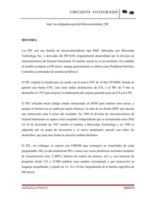 CIRCUITO INTEGRADO
http://es.wikipedia.org/wiki/Microcontrolador_PIC
HISTORIA
Los PIC son una familia de microcontroladores tipo RISC fabricados por Microchip
Technology Inc. y derivados del PIC1650, originalmente desarrollado por la división de
microelectrónica de General Instrument. El nombre actual no es un acrónimo. En realidad,
el nombre completo es PICmicro, aunque generalmente se utiliza como Peripheral Interface
Controller (controlador de interfaz periférico).
El PIC original se diseñó para ser usado con la nueva CPU de 16 bits CP16000. Siendo en
general una buena CPU, ésta tenía malas prestaciones de E/S, y el PIC de 8 bits se
desarrolló en 1975 para mejorar el rendimiento del sistema quitando peso de E/S a la CPU.
El PIC utilizaba micro código simple almacenado en ROM para realizar estas tareas; y
aunque el término no se usaba por aquel entonces, se trata de un diseño RISC que ejecuta
una instrucción cada 4 ciclos del oscilador. En 1985 la división de microelectrónica de
General Instrument se separa como compañía independiente que es incorporada como filial
(el 14 de diciembre de 1987 cambia el nombre a Microchip Technology y en 1989 es
adquirida por un grupo de inversores) y el nuevo propietario canceló casi todos los
desarrollos, que para esas fechas la mayoría estaban obsoletos.
El PIC, sin embargo, se mejoró con EPROM para conseguir un controlador de canal
programable. Hoy en día multitud de PICs vienen con varios periféricos incluidos (módulos
de comunicación serie, UARTs, núcleos de control de motores, etc.) y con memoria de
programa desde 512 a 32.000 palabras (una palabra corresponde a una instrucción en
lenguaje ensamblador, y puede ser 12, 14 o 16 bits, dependiendo de la familia específica de
PICmicro).
GONZALO PINTO UNACH
 