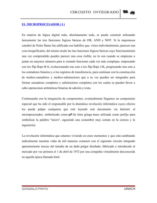 CIRCUITO INTEGRADO
EL MICROPROCESADOR ( I )
En materia de lógica digital todo, absolutamente todo, se puede construír utilizando
únicamente las tres funciones lógicas básicas de OR, AND y NOT. Si la majestuosa
catedral de Notre Dame fue edificada con ladrillos que, vistos individualmente, parecen una
cosa insignificante, del mismo modo las tras funciones lógicas básicas cuyo funcionamiento
una vez comprendido pueden parecer una cosa risible, no lo son cuando se empiezan a
juntar en mayores números para ir creando funciones cada vez más complejas, empezando
con los flip-flops R-S, evolucionando tras esto a los flip-flops J-K, progresando tras esto a
los contadores binarios y a los registros de transferencia, para continuar con la construcción
de medios-sumadores y medios-substractores que a su vez pueden ser integrados para
formar sumadores completos y substractores completos con los cuales se pueden llevar a
cabo operaciones aritméticas binarias de adición y resta.
Continuando con la integración de componentes, eventualmente llegamos un componente
especial que ha sido el responsable por la dramática revolución informática cuyos efectos
los puede palpar cualquiera que esté leyendo este documento vía Internet: el
microprocesador, simbolicado como µP (la letra griega mues utilizada como prefijo para
simbolizar la palabra "micro", siguiendo una costumbre muy común en la ciencia y la
ingeniería).
La revolución informática que estamos viviendo en estos momentos y que está cambiando
radicalmente nuestras vidas de mil maneras comenzó con el siguiente circuito integrado
aparentemente inocuo del tamaño de un dedo pulgar diseñado, fabricado e introducido al
mercado por vez primera el 1 de abril de 1972 por una compañía virtualmente desconocida
en aquella época llamada Intel:
GONZALO PINTO UNACH
 