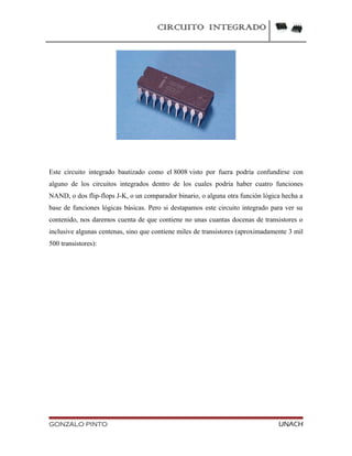 CIRCUITO INTEGRADO
Este circuito integrado bautizado como el 8008 visto por fuera podría confundirse con
alguno de los circuitos integrados dentro de los cuales podría haber cuatro funciones
NAND, o dos flip-flops J-K, o un comparador binario, o alguna otra función lógica hecha a
base de funciones lógicas básicas. Pero si destapamos este circuito integrado para ver su
contenido, nos daremos cuenta de que contiene no unas cuantas docenas de transistores o
inclusive algunas centenas, sino que contiene miles de transistores (aproximadamente 3 mil
500 transistores):
GONZALO PINTO UNACH
 