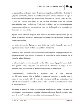 CIRCUITO INTEGRADO
La capacidad de producción masiva de circuitos integrados, confiabilidad y facilidad de
agregarles complejidad, impuso la estandarización de los circuitos integrados en lugar de
diseños utilizando transistores que pronto dejaron obsoletas a las válvulas o tubos de vacío.
Existen dos ventajas principales de los circuitos integrados sobre los circuitos
convencionales: coste y rendimiento. El bajo coste es debido a que los chips, con todos sus
componentes, son impresos como una sola pieza por fotolitografía y no construidos por
transistores de a uno por vez.
Algunos de los circuitos integrados más avanzados son losmicroprocesadores, que son
usados en múltiples artefactos, desdecomputadoras hasta electrodomésticos, pasando por
los teléfonos móviles.
Los chips de memorias digitales son otra familia de circuitos integrados que son de
importancia crucial para la moderna sociedad de la información.
Mientras el costo del diseño y desarrollo de un cirtuido integrado complejo esbastante alto,
cuando se reparte entre millones de unidades de producción el costo individual por lo
general se reduce al mínimo.
La eficiencia de los circuitos integrados es alto debido a que el pequeño tamaño de los
chips permite cortas conexiones que posibilitan la utilización de lógica de bajo
consumo (como es el caso de CMOS) en altas velocidades de conmutación.
Las estructuras de los microchips se volvieron más y más pequeñas.
Los fabricantes tuvieron éxito al duplicar el número de transistores en un chip cada 18
meses, tal como lo predijo la ley de Moore. Sin embargo, a medida que los tamaños se han
reducido a escalas de átomos, los fabricantes se están acercando cada vez más a los límites
de la miniaturización.
Ha llegado el tiempo de probar acercamientos completamente nuevos. Para ésto, los
investigadores están actualmente buscando soluciones tales como el uso de pequeños "mini
tubos de carbón", los cuales esperan utilizar en los microchips del futuro.
GONZALO PINTO UNACH
 