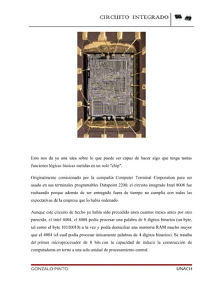 CIRCUITO INTEGRADO
Esto nos dá ya una idea sobre lo que puede ser capaz de hacer algo que tenga tantas
funciones lógicas básicas metidas en un solo "chip".
Originalmente comisionado por la compañía Computer Terminal Corporation para ser
usado en sus terminales programables Datapoint 2200, el circuito integrado Intel 8008 fue
rechazado porque además de ser entregado fuera de tiempo no cumplía con todas las
expectativas de la empresa que lo había ordenado.
Aunque este circuito de hecho ya había sido precedido unos cuantos meses antes por otro
parecido, el Intel 4004, el 8008 podía procesar una palabra de 8 dígitos binarios (un byte,
tal como el byte 10110010) a la vez y podía domiciliar una memoria RAM mucho mayor
que el 4004 (el cual podía procesar únicamente palabras de 4 dígitos binarios). Se trataba
del primer microprocesador de 8 bits con la capacidad de inducir la construcción de
computadoras en torno a una sola unidad de procesamiento central.
GONZALO PINTO UNACH
 