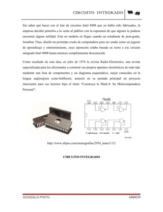 CIRCUITO INTEGRADO
Sin saber qué hacer con el lote de circuitos Intel 8008 que ya había sido fabricados, la
empresa decidió ponerlos a la venta al público con la esperanza de que alguien le pudiese
encontrar alguna utilidad. Esta no tardaría en llegar cuando un estudiante de post-grado,
Jonathan Titus, diseñó un prototipo crudo de computadora para ser usada como un juguete
de aprendizaje y entretenimiento, cuya operación estaba basada en torno a ese circuito
integrado Intel 8008 hasta entonces completamente desconocido.
Como resultado de esta idea, en julio de 1974 la revista Radio-Electronics, una revista
especializada para los aficionados a construír sus propios aparatos electrónicos de todo tipo
mediante una lista de componentes y un diagrama esquemático, mejor conocidos en la
lengua anglosajona como hobbyists, anunció en su portada principal un proyecto
interesante para sus lectores bajo el título "Construya la Mark-8: Su Minicomputadora
Personal":
http://www.alipso.com/monografias/2954_tema1112/
CIRCUITO INTEGRADO
GONZALO PINTO UNACH
 