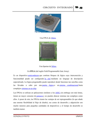 CIRCUITO INTEGRADO
Una FPGA de Altera.
Una Spartan de Xilinx.
Un FPGA (del inglés Field Programmable Gate Array)
Es un dispositivo semiconductor que contiene bloques de lógica cuya interconexión y
funcionalidad puede ser configurada 'in situ' mediante un lenguaje de descripción
especializado. La lógica programable puede reproducir desde funciones tan sencillas como
las llevadas a cabo por una puerta lógica o un sistema combinacional hasta
complejos sistemas en un chip.
Las FPGAs se utilizan en aplicaciones similares a los ASICs sin embargo son más lentas,
tienen un mayor consumo de potencia y no pueden abarcar sistemas tan complejos como
ellos. A pesar de esto, las FPGAs tienen las ventajas de ser reprogramables (lo que añade
una enorme flexibilidad al flujo de diseño), sus costes de desarrollo y adquisición son
mucho menores para pequeñas cantidades de dispositivos y el tiempo de desarrollo es
también menor.
GONZALO PINTO UNACH
 