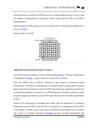 CIRCUITO INTEGRADO
Ciertos fabricantes cuentan con FPGAs que sólo se pueden programar una vez, por lo que
sus ventajas e inconvenientes se encuentran a medio camino entre los ASICs y las FPGAs
reprogramables.
Históricamente las FPGA surgen como una evolución de los conceptos desarrollados en las
PAL y los CPLD.
Historia: FPGA vs CPLD
ARQUITECTURA INTERNA DE UNA FPGA.
Las FPGAs fueron inventadas en el año 1984 por Ross Freeman y Bernard Vonderschmitt,
co-fundadores de Xilinx, y surgen como una evolución de los CPLDs.
Tanto los CPLDs como las FPGAs contienen un gran número de elementos lógicos
programables. Si medimos la densidad de los elementos lógicos programables en puertas
lógicas equivalentes (número de puertas NAND equivalentes que podríamos programar en
un dispositivo) podríamos decir que en un CPLD hallaríamos del orden de decenas de miles
de puertas lógicas equivalentes y en una FPGA del orden de cientos de miles hasta millones
de ellas.
Aparte de las diferencias en densidad entre ambos tipos de dispositivos, la diferencia
fundamental entre las FPGAs y los CPLDs es su arquitectura. La arquitectura de los CPLDs
es más rígida y consiste en una o más sumas de productos programables cuyos resultados
van a parar a un número reducido de biestables síncronos (también denominados flip-
GONZALO PINTO UNACH
 