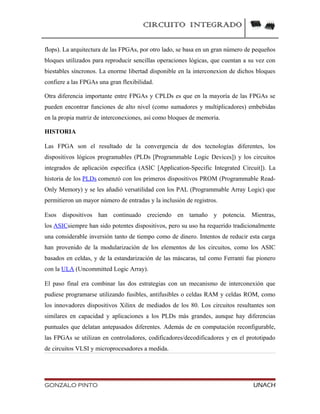 CIRCUITO INTEGRADO
flops). La arquitectura de las FPGAs, por otro lado, se basa en un gran número de pequeños
bloques utilizados para reproducir sencillas operaciones lógicas, que cuentan a su vez con
biestables síncronos. La enorme libertad disponible en la interconexion de dichos bloques
confiere a las FPGAs una gran flexibilidad.
Otra diferencia importante entre FPGAs y CPLDs es que en la mayoría de las FPGAs se
pueden encontrar funciones de alto nivel (como sumadores y multiplicadores) embebidas
en la propia matriz de interconexiones, así como bloques de memoria.
HISTORIA
Las FPGA son el resultado de la convergencia de dos tecnologías diferentes, los
dispositivos lógicos programables (PLDs [Programmable Logic Devices]) y los circuitos
integrados de aplicación específica (ASIC [Application-Specific Integrated Circuit]). La
historia de los PLDs comenzó con los primeros dispositivos PROM (Programmable Read-
Only Memory) y se les añadió versatilidad con los PAL (Programmable Array Logic) que
permitieron un mayor número de entradas y la inclusión de registros.
Esos dispositivos han continuado creciendo en tamaño y potencia. Mientras,
los ASICsiempre han sido potentes dispositivos, pero su uso ha requerido tradicionalmente
una considerable inversión tanto de tiempo como de dinero. Intentos de reducir esta carga
han provenido de la modularización de los elementos de los circuitos, como los ASIC
basados en celdas, y de la estandarización de las máscaras, tal como Ferranti fue pionero
con la ULA (Uncommitted Logic Array).
El paso final era combinar las dos estrategias con un mecanismo de interconexión que
pudiese programarse utilizando fusibles, antifusibles o celdas RAM y celdas ROM, como
los innovadores dispositivos Xilinx de mediados de los 80. Los circuitos resultantes son
similares en capacidad y aplicaciones a los PLDs más grandes, aunque hay diferencias
puntuales que delatan antepasados diferentes. Además de en computación reconfigurable,
las FPGAs se utilizan en controladores, codificadores/decodificadores y en el prototipado
de circuitos VLSI y microprocesadores a medida.
GONZALO PINTO UNACH
 