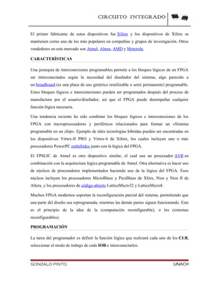 CIRCUITO INTEGRADO
El primer fabricante de estos dispositivos fue Xilinx y los dispositivos de Xilinx se
mantienen como uno de los más populares en compañías y grupos de investigación. Otros
vendedores en este mercado son Atmel, Altera, AMD y Motorola.
CARACTERÍSTICAS
Una jerarquía de interconexiones programables permite a los bloques lógicos de un FPGA
ser interconectados según la necesidad del diseñador del sistema, algo parecido a
un breadboard (es una placa de uso genérico reutilizable o semi permanente) programable.
Estos bloques lógicos e interconexiones pueden ser programados después del proceso de
manufactura por el usuario/diseñador, así que el FPGA puede desempeñar cualquier
función lógica necesaria.
Una tendencia reciente ha sido combinar los bloques lógicos e interconexiones de los
FPGA con microprocesadores y periféricos relacionados para formar un «Sistema
programable en un chip». Ejemplo de tales tecnologías híbridas pueden ser encontradas en
los dispositivos Virtex-II PRO y Virtex-4 de Xilinx, los cuales incluyen uno o más
procesadores PowerPC embebidos junto con la lógica del FPGA.
El FPSLIC de Atmel es otro dispositivo similar, el cual usa un procesador AVR en
combinación con la arquitectura lógica programable de Atmel. Otra alternativa es hacer uso
de núcleos de procesadores implementados haciendo uso de la lógica del FPGA. Esos
núcleos incluyen los procesadores MicroBlaze y PicoBlaze de Xlinx, Nios y Nios II de
Altera, y los procesadores de código abierto LatticeMicro32 y LatticeMicro8.
Muchos FPGA modernos soportan la reconfiguración parcial del sistema, permitiendo que
una parte del diseño sea reprogramada, mientras las demás partes siguen funcionando. Este
es el principio de la idea de la (computación reconfigurable), o los (sistemas
reconfigurables).
PROGRAMACIÓN
La tarea del programador es definir la función lógica que realizará cada uno de los CLB,
seleccionar el modo de trabajo de cada IOB e interconectarlos.
GONZALO PINTO UNACH
 