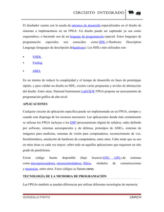 CIRCUITO INTEGRADO
El diseñador cuenta con la ayuda de entornos de desarrollo especializados en el diseño de
sistemas a implementarse en un FPGA. Un diseño puede ser capturado ya sea como
esquemático, o haciendo uso de un lenguaje de programación especial. Estos lenguajes de
programación especiales son conocidos como HDL o Hardware Description
Language (lenguajes de descripción dehardware). Los HDLs más utilizados son:
 VHDL
 Verilog
 ABEL
En un intento de reducir la complejidad y el tiempo de desarrollo en fases de prototipaje
rápido, y para validar un diseño en HDL, existen varias propuestas y niveles de abstracción
del diseño. Entre otras, National Instruments LabVIEW FPGA propone un acercamiento de
programación gráfica de alto nivel.
APLICACIONES
Cualquier circuito de aplicación específica puede ser implementado en un FPGA, siempre y
cuando esta disponga de los recursos necesarios. Las aplicaciones donde más comúnmente
se utilizan los FPGA incluyen a los DSP (procesamiento digital de señales), radio definido
por software, sistemas aeroespaciales y de defensa, prototipos de ASICs, sistemas de
imágenes para medicina, sistemas de visión para computadoras, reconocimiento de voz,
bioinformática, emulación de hardware de computadora, entre otras. Cabe notar que su uso
en otras áreas es cada vez mayor, sobre todo en aquellas aplicaciones que requieren un alto
grado de paralelismo.
Existe código fuente disponible (bajo licencia GNU GPL) de sistemas
como microprocesadores, microcontroladores, filtros, módulos de comunicaciones
y memorias, entre otros. Estos códigos se llaman cores.
TECNOLOGÍA DE LA MEMORIA DE PROGRAMACIÓN
Las FPGAs también se pueden diferenciar por utilizar diferentes tecnologías de memoria:
GONZALO PINTO UNACH
 