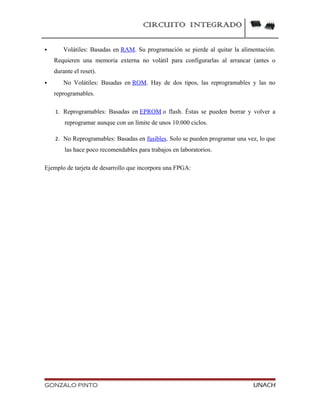CIRCUITO INTEGRADO
 Volátiles: Basadas en RAM. Su programación se pierde al quitar la alimentación.
Requieren una memoria externa no volátil para configurarlas al arrancar (antes o
durante el reset).
 No Volátiles: Basadas en ROM. Hay de dos tipos, las reprogramables y las no
reprogramables.
1. Reprogramables: Basadas en EPROM o flash. Éstas se pueden borrar y volver a
reprogramar aunque con un límite de unos 10.000 ciclos.
2. No Reprogramables: Basadas en fusibles. Solo se pueden programar una vez, lo que
las hace poco recomendables para trabajos en laboratorios.
Ejemplo de tarjeta de desarrollo que incorpora una FPGA:
GONZALO PINTO UNACH
 