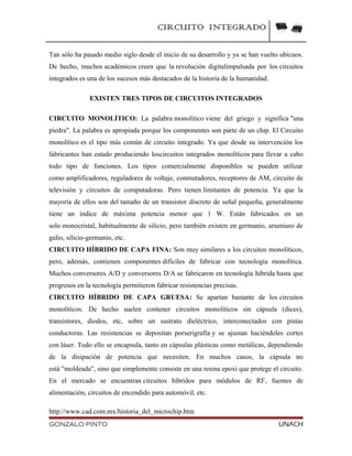 CIRCUITO INTEGRADO
Tan sólo ha pasado medio siglo desde el inicio de su desarrollo y ya se han vuelto ubicuos.
De hecho, muchos académicos creen que la revolución digitalimpulsada por los circuitos
integrados es una de los sucesos más destacados de la historia de la humanidad.
EXISTEN TRES TIPOS DE CIRCUITOS INTEGRADOS
CIRCUITO MONOLÍTICO: La palabra monolítico viene del griego y significa "una
piedra". La palabra es apropiada porque los componentes son parte de un chip. El Circuito
monolítico es el tipo más común de circuito integrado. Ya que desde su intervención los
fabricantes han estado produciendo loscircuitos integrados monolíticos para llevar a cabo
todo tipo de funciones. Los tipos comercialmente disponibles se pueden utilizar
como amplificadores, reguladores de voltaje, conmutadores, receptores de AM, circuito de
televisión y circuitos de computadoras. Pero tienen limitantes de potencia. Ya que la
mayoría de ellos son del tamaño de un transistor discreto de señal pequeña, generalmente
tiene un índice de máxima potencia menor que 1 W. Están fabricados en un
solo monocristal, habitualmente de silicio, pero también existen en germanio, arseniuro de
galio, silicio-germanio, etc.
CIRCUITO HÍBRIDO DE CAPA FINA: Son muy similares a los circuitos monolíticos,
pero, además, contienen componentes difíciles de fabricar con tecnología monolítica.
Muchos conversores A/D y conversores D/A se fabricaron en tecnología híbrida hasta que
progresos en la tecnología permitieron fabricar resistencias precisas.
CIRCUITO HÍBRIDO DE CAPA GRUESA: Se apartan bastante de los circuitos
monolíticos. De hecho suelen contener circuitos monolíticos sin cápsula (dices),
transistores, diodos, etc, sobre un sustrato dieléctrico, interconectados con pistas
conductoras. Las resistencias se depositan porserigrafía y se ajustan haciéndoles cortes
con láser. Todo ello se encapsula, tanto en cápsulas plásticas como metálicas, dependiendo
de la disipación de potencia que necesiten. En muchos casos, la cápsula no
está "moldeada", sino que simplemente consiste en una resina epoxi que protege el circuito.
En el mercado se encuentran circuitos híbridos para módulos de RF, fuentes de
alimentación, circuitos de encendido para automóvil, etc.
http://www.cad.com.mx/historia_del_microchip.htm
GONZALO PINTO UNACH
 