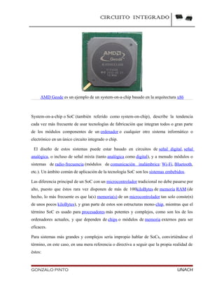CIRCUITO INTEGRADO
AMD Geode es un ejemplo de un system-on-a-chip basado en la arquitectura x86
System-on-a-chip o SoC (también referido como system-on-chip), describe la tendencia
cada vez más frecuente de usar tecnologías de fabricación que integran todos o gran parte
de los módulos componentes de un ordenador o cualquier otro sistema informático o
electrónico en un único circuito integrado o chip.
El diseño de estos sistemas puede estar basado en circuitos de señal digital, señal
analógica, o incluso de señal mixta (tanto analógica como digital), y a menudo módulos o
sistemas de radio-frecuencia (módulos de comunicación inalámbrica: Wi-Fi, Bluetooth,
etc.). Un ámbito común de aplicación de la tecnología SoC son los sistemas embebidos.
Las diferencia principal de un SoC con un microcontrolador tradicional no debe pasarse por
alto, puesto que éstos rara vez disponen de más de 100kiloBytes de memoria RAM (de
hecho, lo más frecuente es que la(s) memoria(s) de un microcontrolador tan solo conste(n)
de unos pocos kiloBytes), y gran parte de estos son estructuras mono-chip, mientras que el
término SoC es usado para procesadores más potentes y complejos, como son los de los
ordenadores actuales, y que dependen de chips o módulos de memoria externos para ser
eficaces.
Para sistemas más grandes y complejos sería impropio hablar de SoCs, convirtiéndose el
término, en este caso, en una mera referencia o directiva a seguir que la propia realidad de
éstos:
GONZALO PINTO UNACH
 