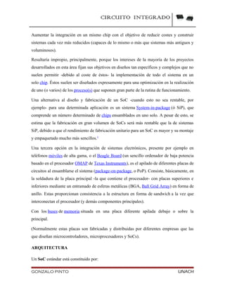 CIRCUITO INTEGRADO
Aumentar la integración en un mismo chip con el objetivo de reducir costes y construir
sistemas cada vez más reducidos (capaces de lo mismo o más que sistemas más antiguos y
voluminosos).
Resultaría impropio, principalmente, porque los intereses de la mayoría de los proyectos
desarrollados en esta área fijan sus objetivos en diseños tan específicos y complejos que no
suelen permitir -debido al coste de éstos- la implementación de todo el sistema en un
solo chip. Éstos suelen ser diseñados expresamente para una optimización en la realización
de uno (o varios) de los proceso(s) que suponen gran parte de la rutina de funcionamiento.
Una alternativa al diseño y fabricación de un SoC -cuando esto no sea rentable, por
ejemplo- para una determinada aplicación es un sistema System-in-package (ó SiP), que
comprende un número determinado de chips ensamblados en uno solo. A pesar de esto, se
estima que la fabricación en gran volumen de SoCs será más rentable que la de sistemas
SiP, debido a que el rendimiento de fabricación unitario para un SoC es mayor y su montaje
y empaquetado mucho más sencillos.1
Una tercera opción en la integración de sistemas electrónicos, presente por ejemplo en
teléfonos móviles de alta gama, o el Beagle Board (un sencillo ordenador de baja potencia
basado en el procesador OMAP de Texas Instruments), es el apilado de diferentes placas de
circuitos al ensamblarse el sistema (package-on-package, o PoP). Consiste, básicamente, en
la soldadura de la placa principal -la que contiene el procesador- con placas superiores e
inferiores mediante un entramado de esferas metálicas (BGA, Ball Grid Array) en forma de
anillo. Estas proporcionan consistencia a la estructura en forma de sandwich a la vez que
interconectan el procesador (y demás componentes principales).
Con los buses de memoria situada en una placa diferente apilada debajo o sobre la
principal.
(Normalmente estas placas son fabricadas y distribuidas por diferentes empresas que las
que diseñan microcontroladores, microprocesadores y SoCs).
ARQUITECTURA
Un SoC estándar está constituido por:
GONZALO PINTO UNACH
 