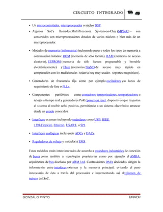 CIRCUITO INTEGRADO
 Un microcontrolador, microprocesador o núcleo DSP.
 Algunos SoCs llamados MultiProcessor System-on-Chip (MPSoC) – son
construidos con microprocesadores dotados de varios núcleos o bien más de un
microprocesador.
 Módulos de memoria (informática) incluyendo parte o todos los tipos de memoria a
continuación listados: ROM (memoria de sólo lectura), RAM (memoria de acceso
aleatorio), EEPROM (memoria de sólo lectura programable y borrable
electrónicamente) y Flash (memorias NAND de acceso muy rápido en
comparación con los tradicionales -todavía hoy muy usados- soportes magnéticos).
 Generadores de frecuencia fija como por ejemplo osciladores y/o lazos de
seguimiento de fase o PLLs.
 Componentes periféricos como contadores-temporizadores, temporizadores o
relojes a tiempo real y generadores PoR (power-on reset, dispositivos que reajustan
el sistema al recibir señal positiva, permitiendo a un sistema electrónico arrancar
desde un estado conocido).
 Interfaces externas-incluyendo estándares como USB, IEEE
1394/Firewire, Ethernet, USART, o SPI.
 Interfaces analógicas incluyendo ADCs y DACs.
 Reguladores de voltaje y módulo(s) EMS.
Estos módulos están interconectados de acuerdo a estándares industriales de conexión
de buses como también a tecnologías propietarias como por ejemplo el AMBA,
arquitectura de bus diseñada por ARM Ltd. Controladores DMA dedicados dirigen la
información entre interfaces externas y la memoria principal, evitando el paso
innecesario de ésta a través del procesador e incrementando así elvolumen de
trabajo del SoC.
GONZALO PINTO UNACH
 