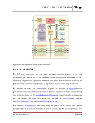 CIRCUITO INTEGRADO
System-on-a-Chip basado en un microcontrolador
PROCESO DE DISEÑO
Un SoC está constituido, por una parte, del hardware arriba descrito, y por otra
del software que maneja el (ó los) núcleo(s) delmicrocontrolador, procesador, o DSP,
además de los periféricos y puertos o interfaces. Una buena planificación del diseño de un
SoC tratará de desarrollar paralelamente la arquitectura física o hardware y el software.
La mayoría de SoCs son desarrollados a partir de módulos de hardware básicos
previamente testeados para la construcción de diversos elementos (listados anteriormente)
más complejos junto con los controladores de software que proporcionan las instrucciones
para su manejo. De gran importancia son los stack de protocolos que manejan
interfaces universales como el famoso Universal Serial Bus.
Los módulos dehardware se posicionan sobre las placas de la manera más óptima
(compactando en el espacio disponible la mayor cantidad posible de componentes) con
GONZALO PINTO UNACH
 
