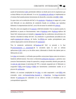 CIRCUITO INTEGRADO
ayuda de herramientas CAD, permitiendo elaborar un diseño previo de la arquitectura que
se desea fabricar sin coste adicional. A su vez, los módulos de software se implementan en
el sistema final usando potentes herramientas de desarrollo, conocidas comoIDE y SDE.
Un paso clave en la confección del SoC es la emulación: el hardware se mapea tal y como
será fabricado en una plataforma de emulación basada en un FPGA, que reproduce
fielmente el comportamiento del SoC, con el fin de testear los módulos de software.
Para ello, estos son cargados en la memoria volátil del emulador. Una vez puesta a punto, la
plataforma es puesta en funcionamiento: tanto el hardware como elsoftware réplicas del
futuro SoC arrancan para ser testeados y depurados bajo las condiciones más próximas a la
máxima velocidad de trabajo del SoC. (La emulación va generalmente precedida de una
amplia simulación por software, de hecho, los FPGAs son usados principalmente para
acelerar alguna parte concreta del proceso de simulación).
Tras la emulación satisfactoria del hardware del SoC, se procede a la fase
de posicionamiento y encaminado de la circuitería (para lo cual se utilizan
aplicaciones CAD, como ya se ha dicho antes), obteniendo el diseño más óptimo para su
fabricación en serie.
Los chips son testeados y verificados para posibles correcciones lógicas antes de enviarse a
fundición definitivamente. Esta tarea se denominaverificación funcional, y garantiza unos
correctos funcionamiento, tiempo de operación y energía consumida, durante gran parte de
su ciclo de vida (aunque el porcentaje del 70% a menudo asegurado por el fabricante es
exagerado).3
HDLs como Verilog o VHDL son herramientas comúnmente usadas en el
proceso de verificación.
Debido a la creciente complejidad de los chips, se están empezando a usar HDLs más
avanzados como son SystemVerilog, SystemC, e, o OpenVera. Los bugs encontrados
durante la verificación son redactados en un informe envíado al diseñador, para su
correspondiente reparación.
GONZALO PINTO UNACH
 