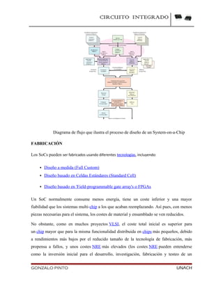 CIRCUITO INTEGRADO
Diagrama de flujo que ilustra el proceso de diseño de un System-on-a-Chip
FABRICACIÓN
Los SoCs pueden ser fabricados usando diferentes tecnologías, incluyendo:
 Diseño a medida (Full Custom)
 Diseño basado en Celdas Estándares (Standard Cell)
 Diseño basado en 'Field-programmable gate array's o FPGAs
Un SoC normalmente consume menos energía, tiene un coste inferior y una mayor
fiabilidad que los sistemas multi-chip a los que acaban reemplazando. Así pues, con menos
piezas necesarias para el sistema, los costes de material y ensamblado se ven reducidos.
No obstante, como en muchos proyectos VLSI, el coste total inicial es superior para
un chip mayor que para la misma funcionalidad distribuida en chips más pequeños, debido
a rendimientos más bajos por el reducido tamaño de la tecnología de fabricación, más
propensa a fallos, y unos costes NRE más elevados (los costes NRE pueden entenderse
como la inversión inicial para el desarrollo, investigación, fabricación y testeo de un
GONZALO PINTO UNACH
 