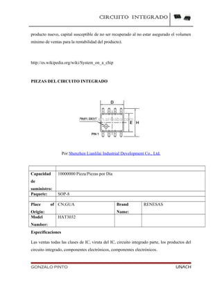 CIRCUITO INTEGRADO
producto nuevo, capital susceptible de no ser recuperado al no estar asegurado el volumen
mínimo de ventas para la rentabilidad del producto).
http://es.wikipedia.org/wiki/System_on_a_chip
PIEZAS DEL CIRCUITO INTEGRADO
Por Shenzhen Lianlilai Industrial Development Co., Ltd.
Capacidad
de
suministro:
10000000 Pieza/Piezas por Día
Paquete: SOP-8
Place of
Origin:
CN;GUA Brand
Name:
RENESAS
Model
Number:
HAT3032
Especificaciones
Las ventas todas las clases de IC, viruta del IC, circuito integrado parte, los productos del
circuito integrado, componentes electrónicos, componentes electrónicos.
GONZALO PINTO UNACH
 