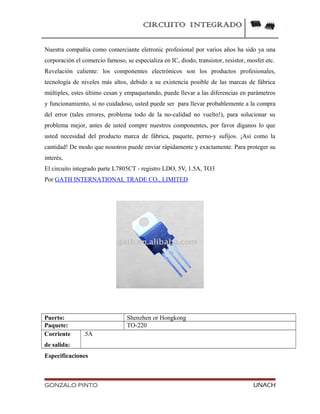 CIRCUITO INTEGRADO
Nuestra compañía como comerciante eletronic profesional por varios años ha sido ya una
corporación el comercio famoso, se especializa en IC, diodo, transistor, resistor, mosfet etc.
Revelación caliente: los componentes electrónicos son los productos profesionales,
tecnología de niveles más altos, debido a su existencia posible de las marcas de fábrica
múltiples, estes último cesan y empaquetando, puede llevar a las diferencias en parámetros
y funcionamiento, si no cuidadoso, usted puede ser para llevar probablemente a la compra
del error (tales errores, problema todo de la no-calidad no vuelto!), para solucionar su
problema mejor, antes de usted compre nuestros componentes, por favor díganos lo que
usted necesidad del producto marca de fábrica, paquete, perno-y sufijos. ¡Así como la
cantidad! De modo que nosotros puede enviar rápidamente y exactamente. Para proteger su
interés,
El circuito integrado parte L7805CT - registro LDO, 5V, 1.5A, TO3
Por GATH INTERNATIONAL TRADE CO., LIMITED
Puerto: Shenzhen or Hongkong
Paquete: TO-220
Corriente
de salida:
.5A
Especificaciones
GONZALO PINTO UNACH
 