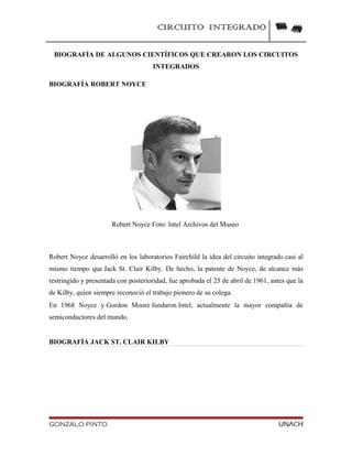CIRCUITO INTEGRADO
BIOGRAFÍA DE ALGUNOS CIENTÍFICOS QUE CREARON LOS CIRCUITOS
INTEGRADOS
BIOGRAFÍA ROBERT NOYCE
Robert Noyce Foto: Intel Archivos del Museo
Robert Noyce desarrolló en los laboratorios Fairchild la idea del circuito integrado casi al
mismo tiempo que Jack St. Clair Kilby. De hecho, la patente de Noyce, de alcance más
restringido y presentada con posterioridad, fue aprobada el 25 de abril de 1961, antes que la
de Kilby, quien siempre reconoció el trabajo pionero de su colega.
En 1968 Noyce y Gordon Moore fundaron Intel, actualmente la mayor compañía de
semiconductores del mundo.
BIOGRAFÍA JACK ST. CLAIR KILBY
GONZALO PINTO UNACH
 