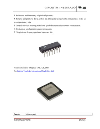 CIRCUITO INTEGRADO
3. Solamente acción nueva y original del paquete;
4. Sistema comprensivo de la gestión de datos para las respuestas inmediatas a todas las
investigaciones y cita;
5. Después-servicio bueno y profesional que le hace esay al coorperate con nosotros;
6. Disfrutar de una buena reputación entre pares;
7. Ofrecimiento de una garantía de los meses 3-6.
Piezas del circuito integrado EP1C12F256I7
Por Beijing Touchsky International Trade Co., Ltd.
Puerto: chinese port
GONZALO PINTO UNACH
 