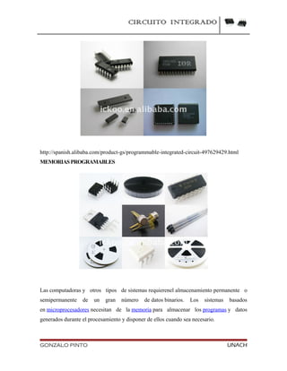 CIRCUITO INTEGRADO
http://spanish.alibaba.com/product-gs/programmable-integrated-circuit-497629429.html
MEMORIASPROGRAMABLES
Las computadoras y otros tipos de sistemas requierenel almacenamiento permanente o
semipermanente de un gran número de datos binarios. Los sistemas basados
en microprocesadores necesitan de la memoria para almacenar los programas y datos
generados durante el procesamiento y disponer de ellos cuando sea necesario.
GONZALO PINTO UNACH
 